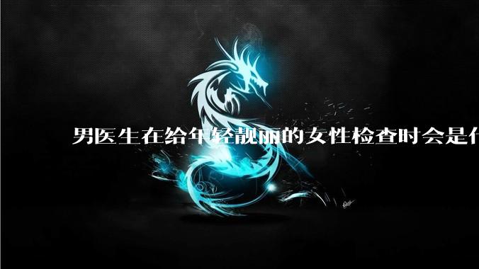 男医生在给年轻靓丽的女性检查时会是什么心态？